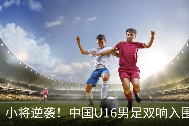 小将逆袭！中国U16男足双响入围，接下来就是大考验